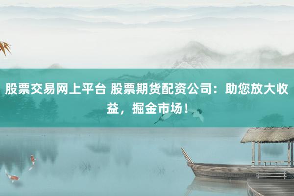股票交易网上平台 股票期货配资公司：助您放大收益，掘金市场！