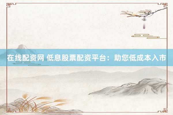 在线配资网 低息股票配资平台：助您低成本入市
