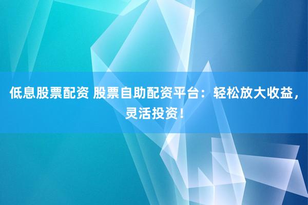 低息股票配资 股票自助配资平台：轻松放大收益，灵活投资！