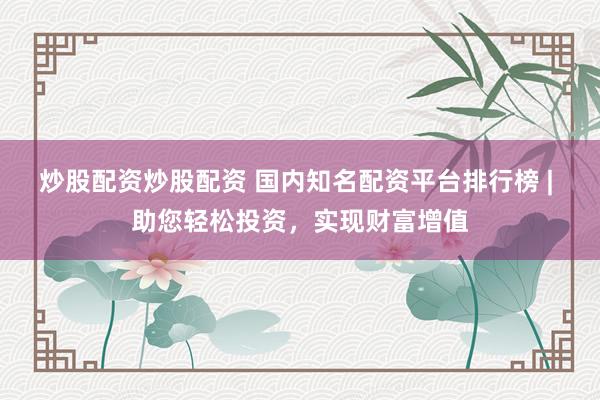 炒股配资炒股配资 国内知名配资平台排行榜 | 助您轻松投资，实现财富增值
