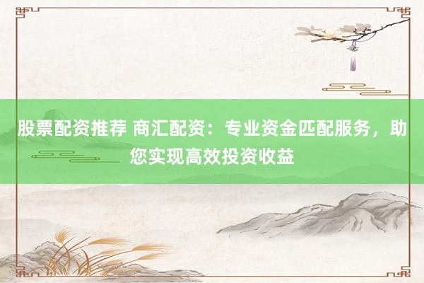 股票配资推荐 商汇配资：专业资金匹配服务，助您实现高效投资收益