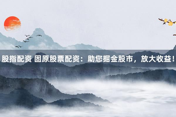 股指配资 固原股票配资：助您掘金股市，放大收益！