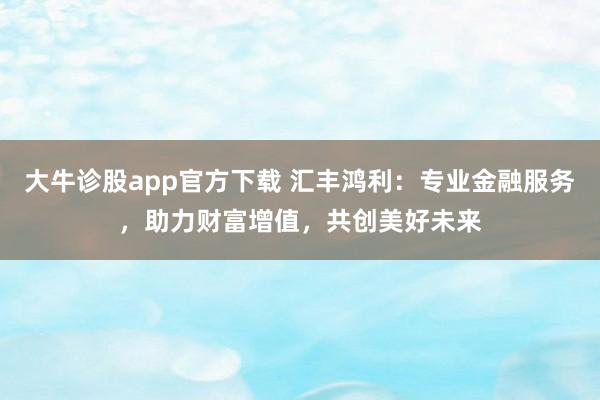 大牛诊股app官方下载 汇丰鸿利：专业金融服务，助力财富增值，共创美好未来