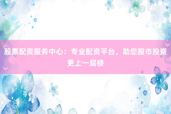 股票配资服务中心：专业配资平台，助您股市投资更上一层楼