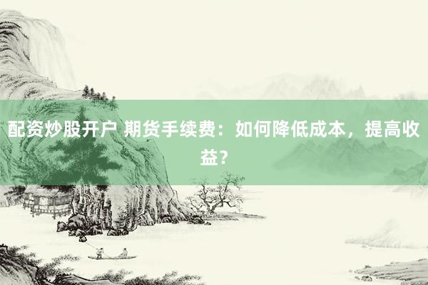 配资炒股开户 期货手续费：如何降低成本，提高收益？