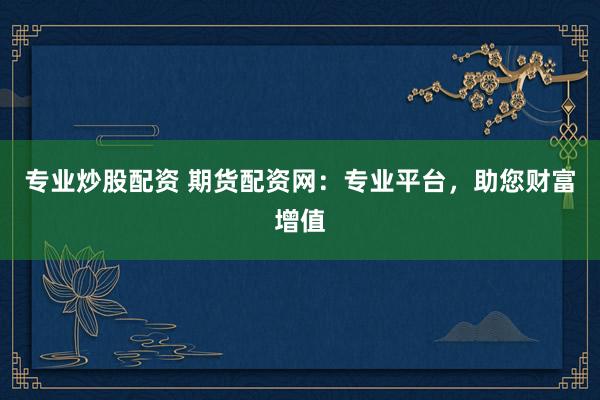专业炒股配资 期货配资网：专业平台，助您财富增值