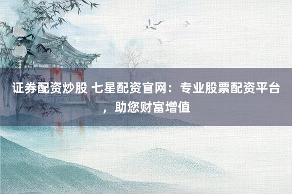 证券配资炒股 七星配资官网：专业股票配资平台，助您财富增值