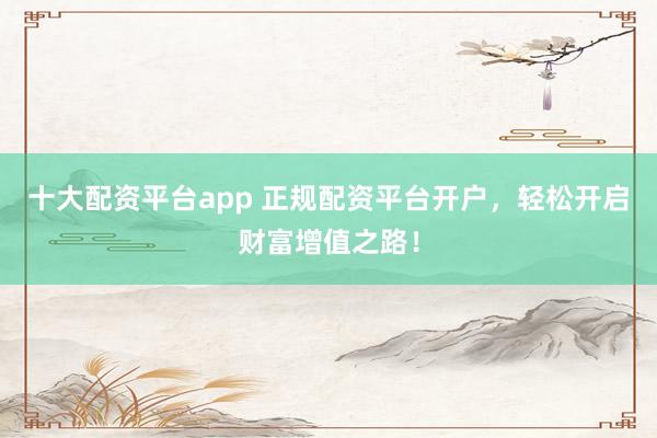 十大配资平台app 正规配资平台开户，轻松开启财富增值之路！