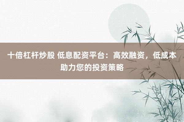 十倍杠杆炒股 低息配资平台：高效融资，低成本助力您的投资策略