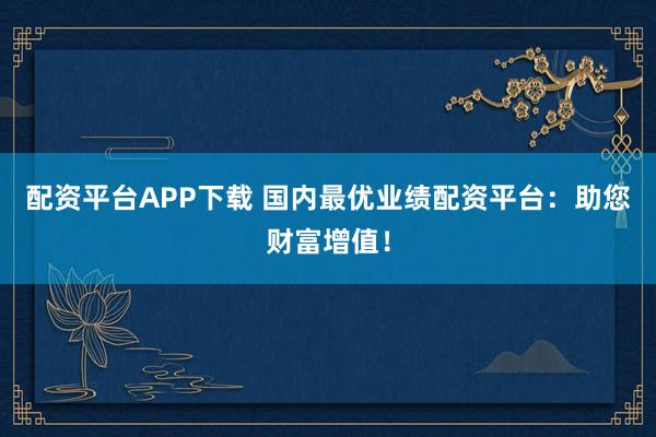 配资平台APP下载 国内最优业绩配资平台：助您财富增值！