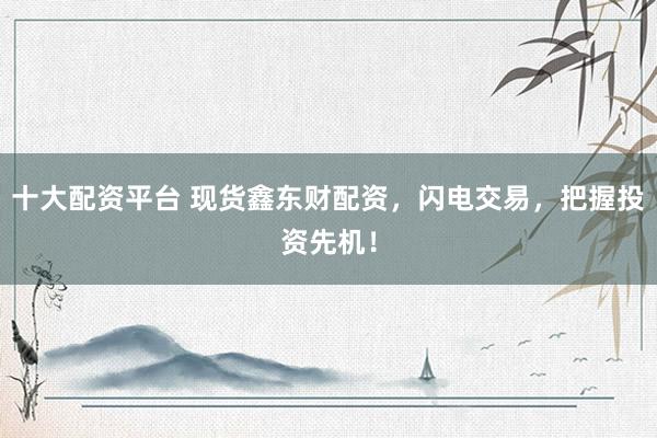 十大配资平台 现货鑫东财配资，闪电交易，把握投资先机！