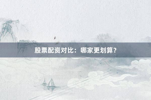 股票配资对比：哪家更划算？