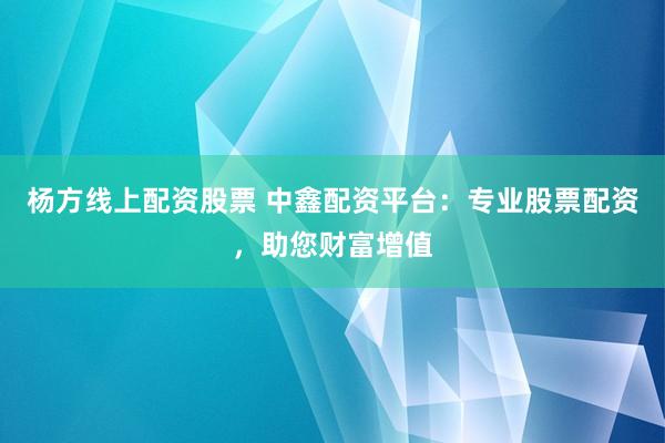 杨方线上配资股票 中鑫配资平台：专业股票配资，助您财富增值