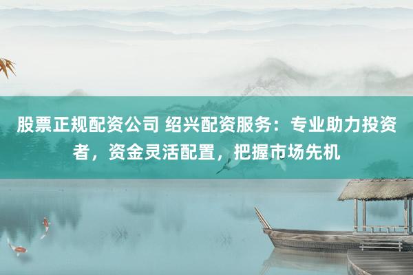 股票正规配资公司 绍兴配资服务：专业助力投资者，资金灵活配置，把握市场先机
