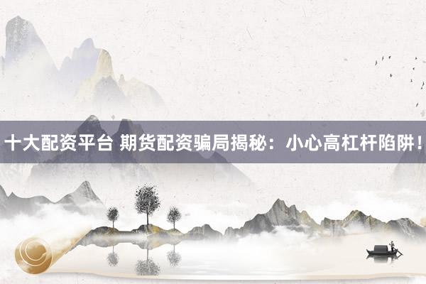 十大配资平台 期货配资骗局揭秘：小心高杠杆陷阱！