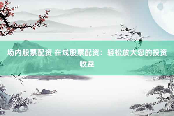 场内股票配资 在线股票配资：轻松放大您的投资收益