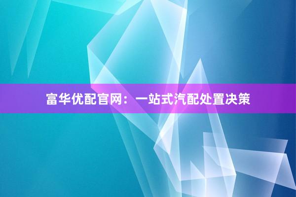 富华优配官网：一站式汽配处置决策