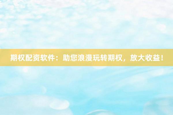 期权配资软件：助您浪漫玩转期权，放大收益！