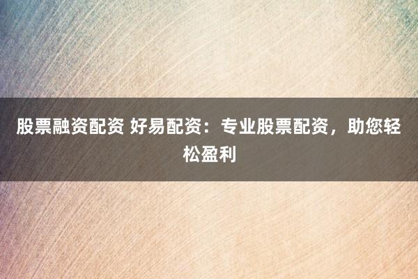 股票融资配资 好易配资：专业股票配资，助您轻松盈利