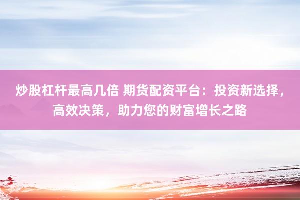 炒股杠杆最高几倍 期货配资平台：投资新选择，高效决策，助力您的财富增长之路
