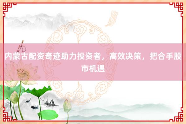 内蒙古配资奇迹助力投资者，高效决策，把合手股市机遇