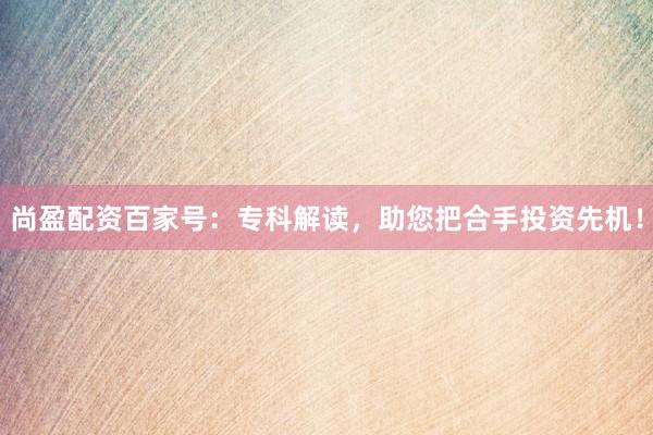 尚盈配资百家号：专科解读，助您把合手投资先机！