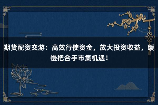 期货配资交游：高效行使资金，放大投资收益，缓慢把合手市集机遇！