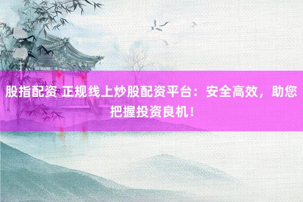 股指配资 正规线上炒股配资平台：安全高效，助您把握投资良机！