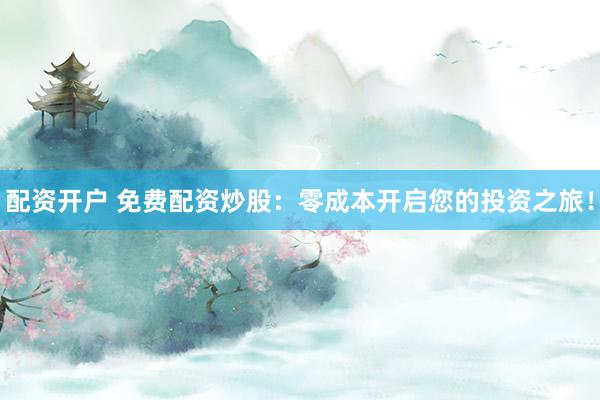配资开户 免费配资炒股：零成本开启您的投资之旅！