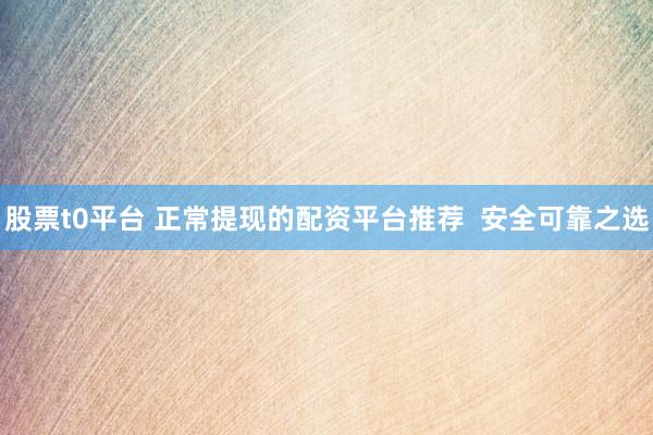 股票t0平台 正常提现的配资平台推荐  安全可靠之选