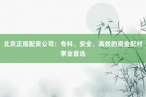 北京正规配资公司：专科、安全、高效的资金配对事业首选