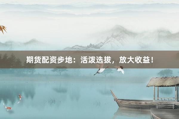 期货配资步地：活泼选拔，放大收益！