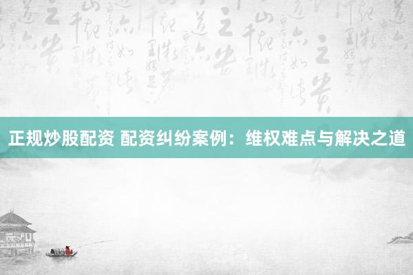 正规炒股配资 配资纠纷案例：维权难点与解决之道