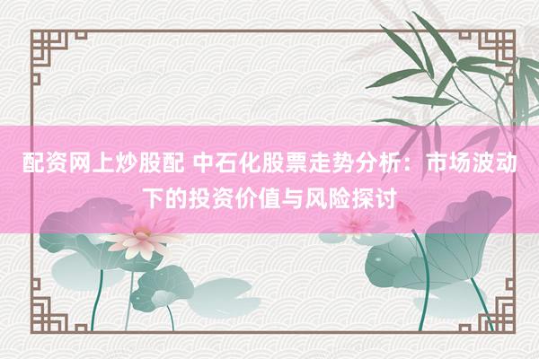 配资网上炒股配 中石化股票走势分析：市场波动下的投资价值与风险探讨
