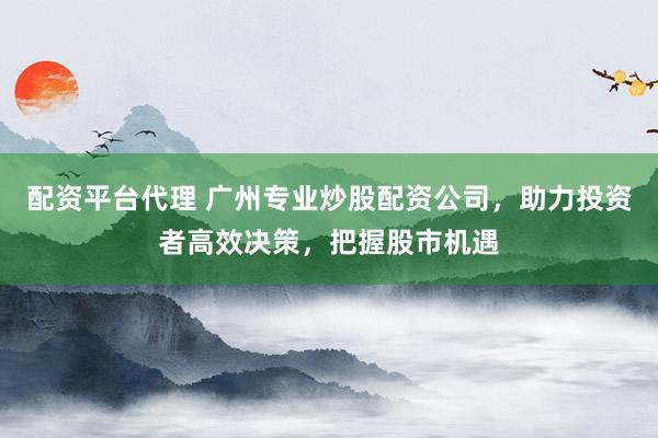 配资平台代理 广州专业炒股配资公司，助力投资者高效决策，把握股市机遇