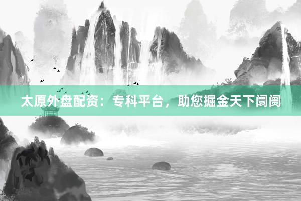 太原外盘配资：专科平台，助您掘金天下阛阓