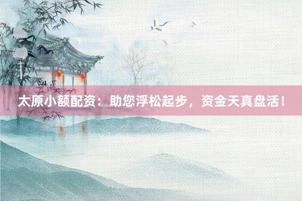 太原小额配资：助您浮松起步，资金天真盘活！