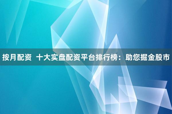 按月配资  十大实盘配资平台排行榜：助您掘金股市
