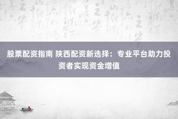 股票配资指南 陕西配资新选择：专业平台助力投资者实现资金增值