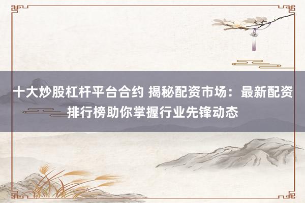 十大炒股杠杆平台合约 揭秘配资市场：最新配资排行榜助你掌握行业先锋动态