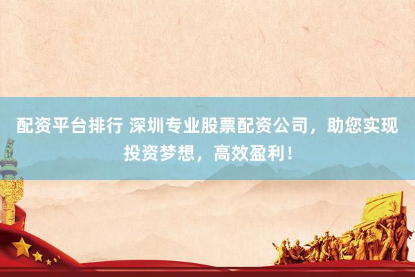 配资平台排行 深圳专业股票配资公司，助您实现投资梦想，高效盈利！