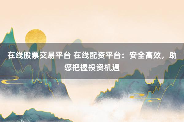 在线股票交易平台 在线配资平台：安全高效，助您把握投资机遇