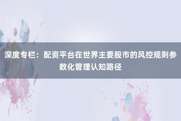 深度专栏：配资平台在世界主要股市的风控规则参数化管理认知路径