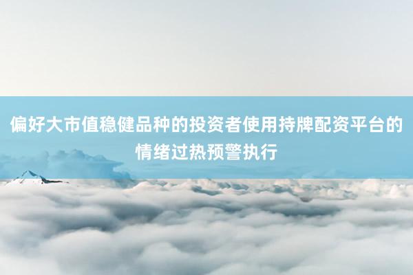 偏好大市值稳健品种的投资者使用持牌配资平台的情绪过热预警执行