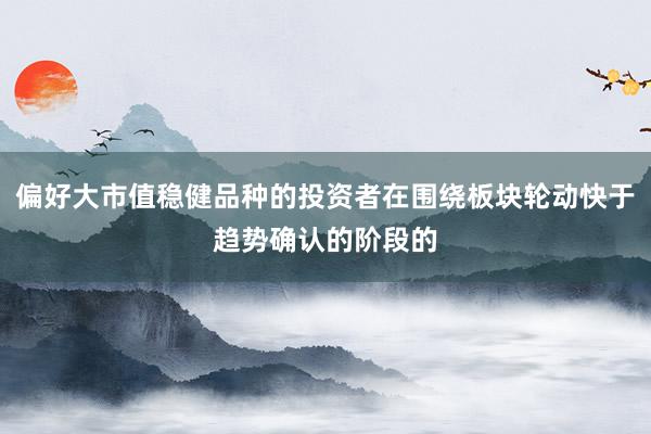 偏好大市值稳健品种的投资者在围绕板块轮动快于趋势确认的阶段的