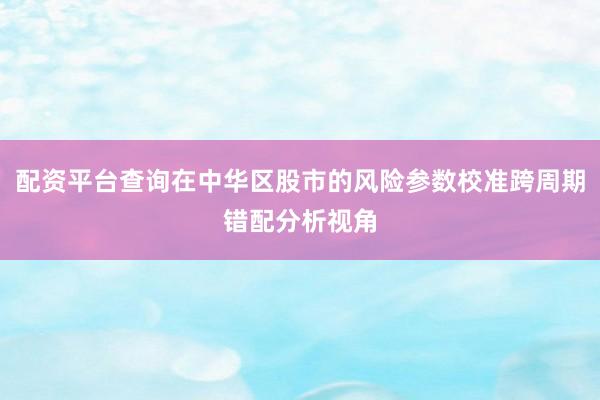 配资平台查询在中华区股市的风险参数校准跨周期错配分析视角