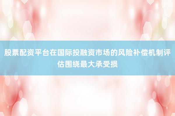 股票配资平台在国际投融资市场的风险补偿机制评估围绕最大承受损
