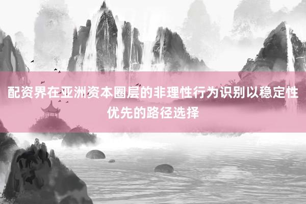 配资界在亚洲资本圈层的非理性行为识别以稳定性优先的路径选择