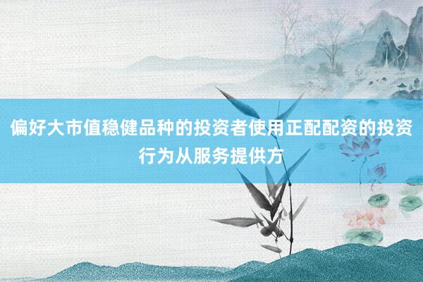 偏好大市值稳健品种的投资者使用正配配资的投资行为从服务提供方