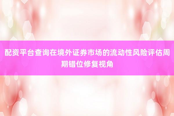 配资平台查询在境外证券市场的流动性风险评估周期错位修复视角
